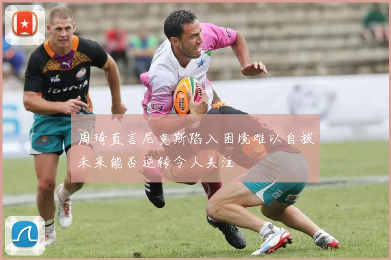 周琦直言尼克斯陷入困境难以自拔未来能否逆转令人关注