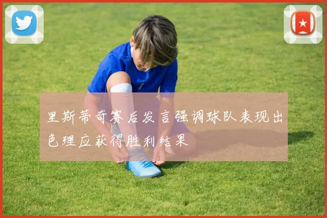 里斯蒂奇赛后发言强调球队表现出色理应获得胜利结果