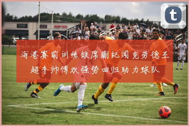 海港赛前训练缺席蒯纪闻克劳德王燊超李帅傅欢强势回归助力球队
