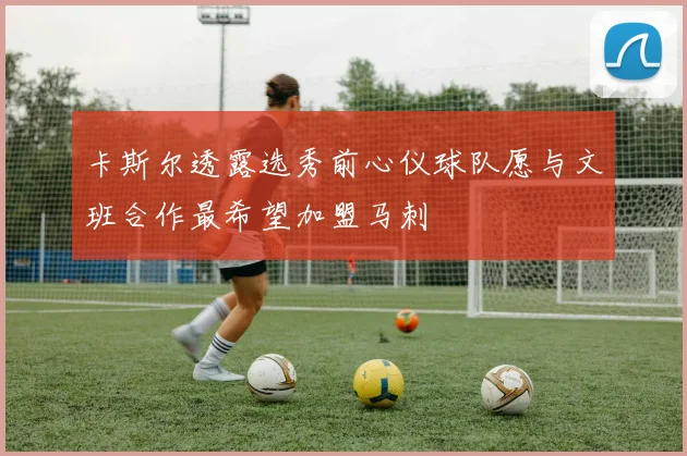 卡斯尔透露选秀前心仪球队愿与文班合作最希望加盟马刺