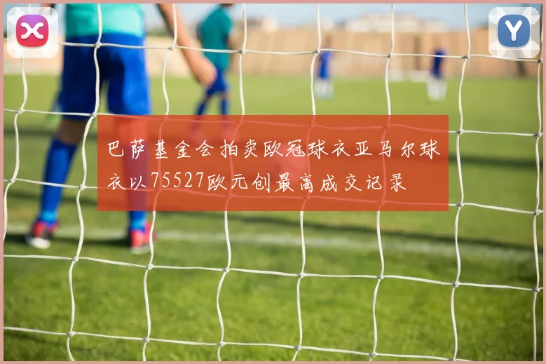 巴萨基金会拍卖欧冠球衣亚马尔球衣以75527欧元创最高成交记录