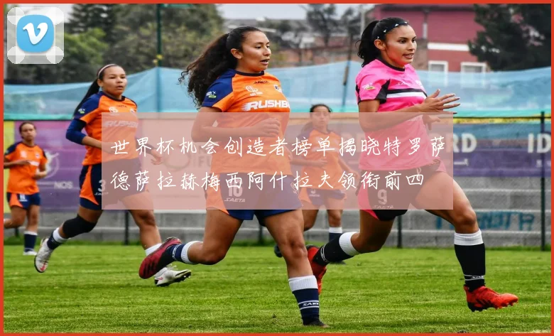 世界杯机会创造者榜单揭晓特罗萨德萨拉赫梅西阿什拉夫领衔前四
