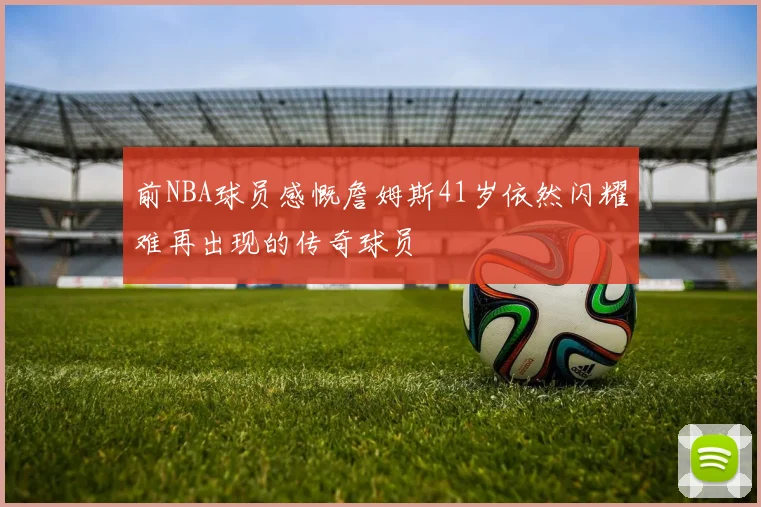 前NBA球员感慨詹姆斯41岁依然闪耀难再出现的传奇球员