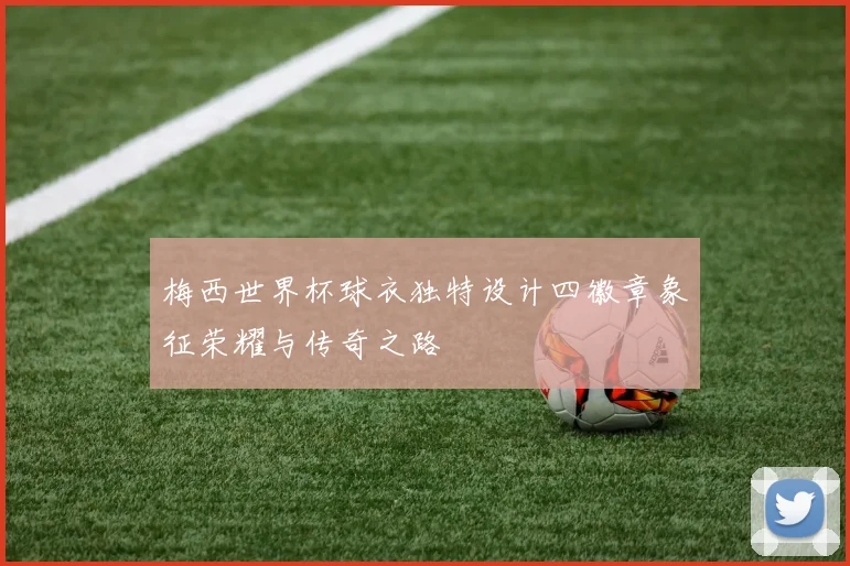 梅西世界杯球衣独特设计四徽章象征荣耀与传奇之路