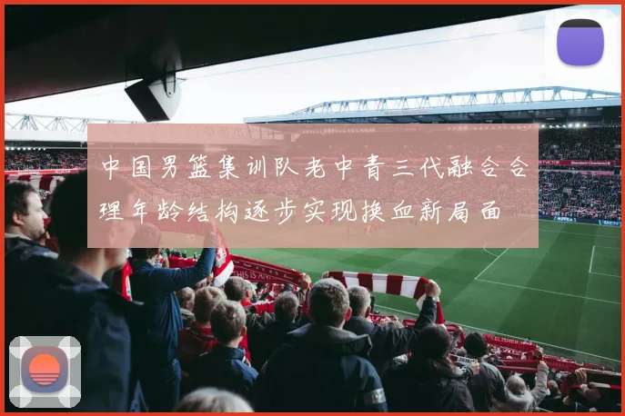 中国男篮集训队老中青三代融合合理年龄结构逐步实现换血新局面