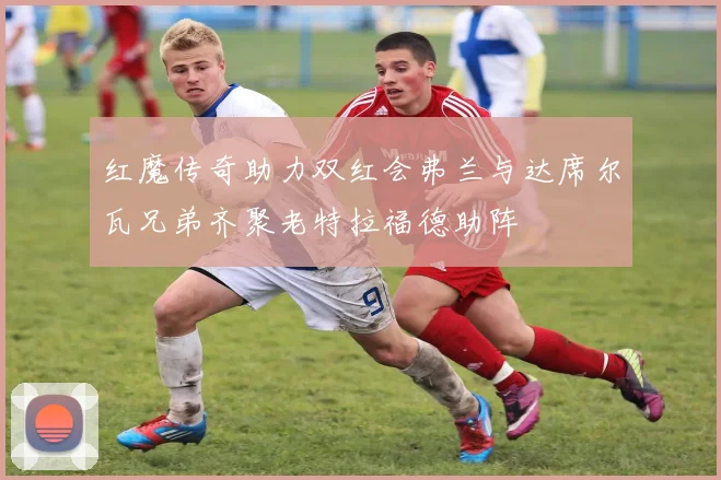 红魔传奇助力双红会弗兰与达席尔瓦兄弟齐聚老特拉福德助阵
