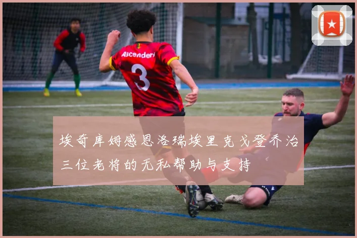 埃奇库姆感恩洛瑞埃里克戈登乔治三位老将的无私帮助与支持
