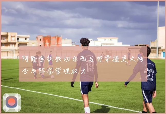阿隆索执教切尔西后将掌握更大转会与阵容管理权力