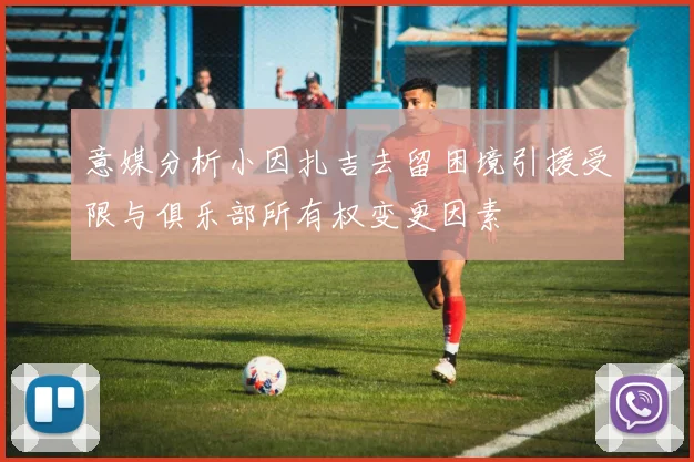 意媒分析小因扎吉去留困境引援受限与俱乐部所有权变更因素