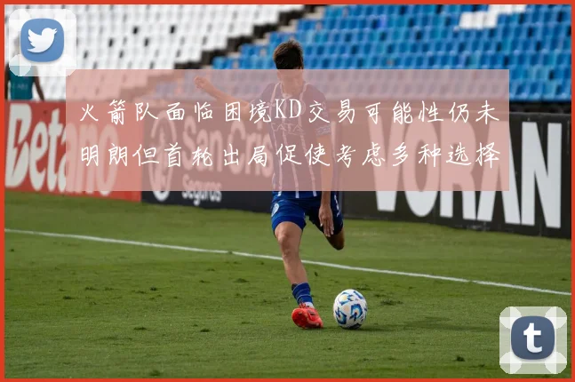 火箭队面临困境KD交易可能性仍未明朗但首轮出局促使考虑多种选择