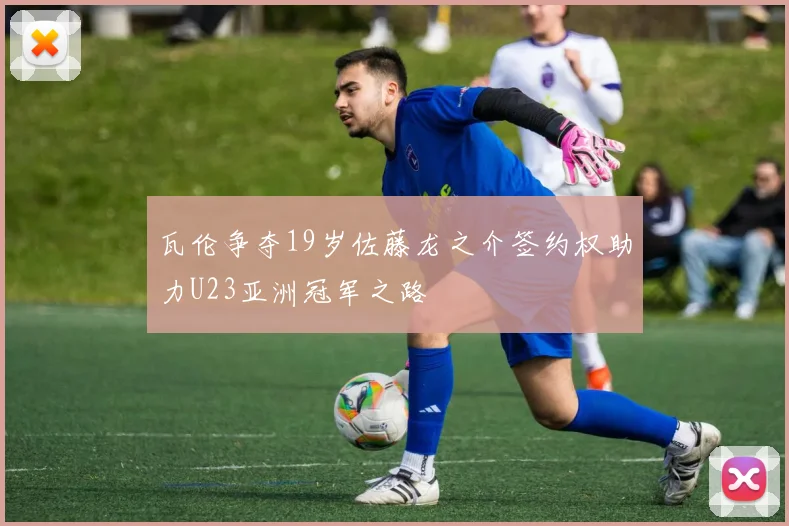 瓦伦争夺19岁佐藤龙之介签约权助力U23亚洲冠军之路