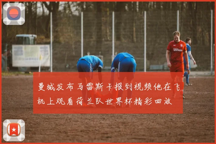 曼城发布马雷斯卡报到视频他在飞机上观看荷兰队世界杯精彩回放