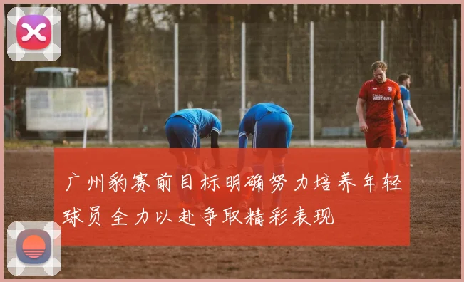 广州豹赛前目标明确努力培养年轻球员全力以赴争取精彩表现