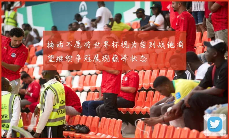 梅西不愿将世界杯视为告别战他渴望继续争冠展现巅峰状态