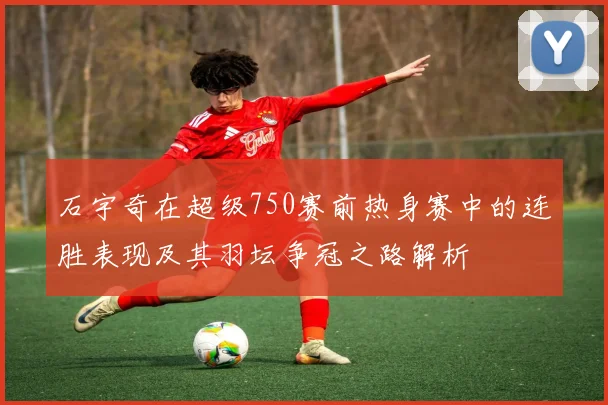 石宇奇在超级750赛前热身赛中的连胜表现及其羽坛争冠之路解析
